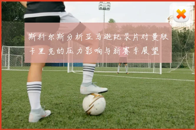 斯科尔斯分析亚马逊纪录片对曼联卡里克的压力影响与新赛季展望