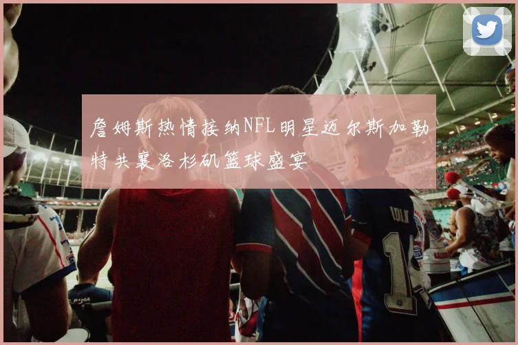 詹姆斯热情接纳NFL明星迈尔斯加勒特共襄洛杉矶篮球盛宴