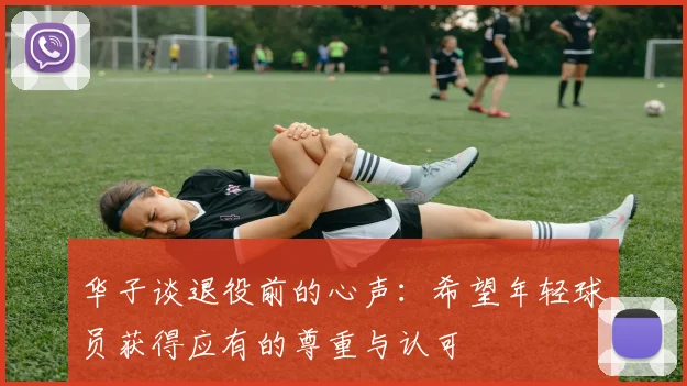 华子谈退役前的心声：希望年轻球员获得应有的尊重与认可