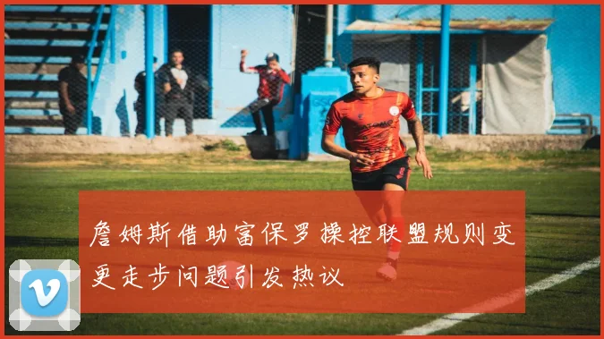 詹姆斯借助富保罗操控联盟规则变更走步问题引发热议
