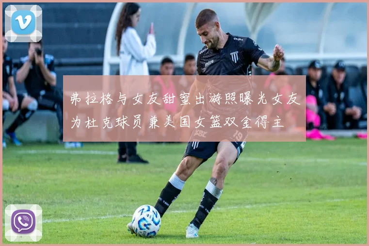 弗拉格与女友甜蜜出游照曝光女友为杜克球员兼美国女篮双金得主
