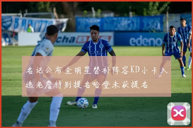 名记公布全明星替补阵容KD小卡入选老詹特别提名哈登未获提名