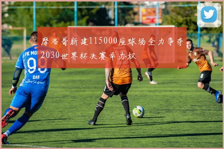 摩洛哥新建115000座球场全力争夺2030世界杯决赛举办权