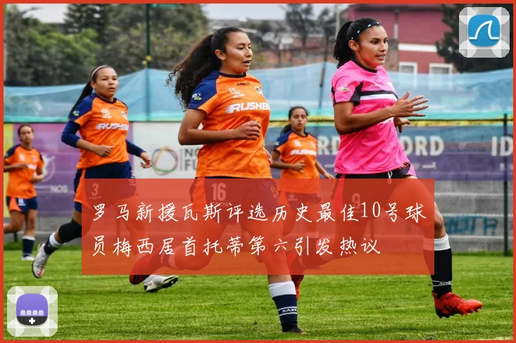 罗马新援瓦斯评选历史最佳10号球员梅西居首托蒂第六引发热议