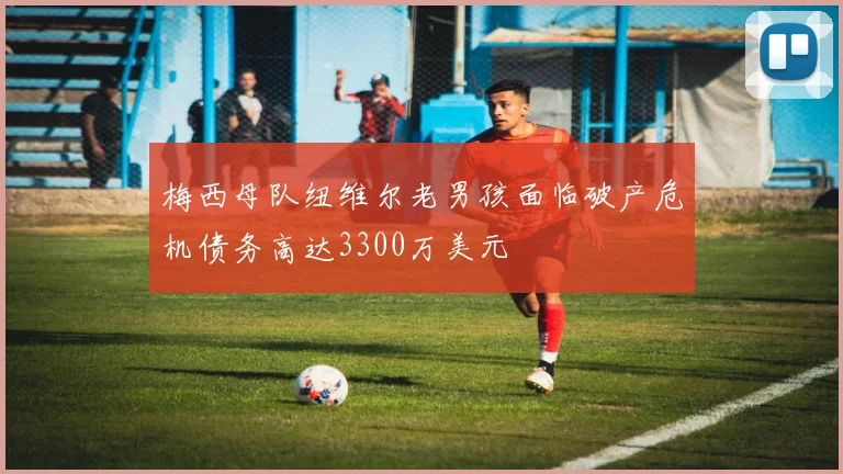 梅西母队纽维尔老男孩面临破产危机债务高达3300万美元