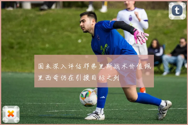 国米深入评估邓弗里斯战术价值佩里西奇仍在引援目标之列