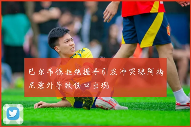巴尔韦德拒绝握手引发冲突琼阿梅尼意外导致伤口出现