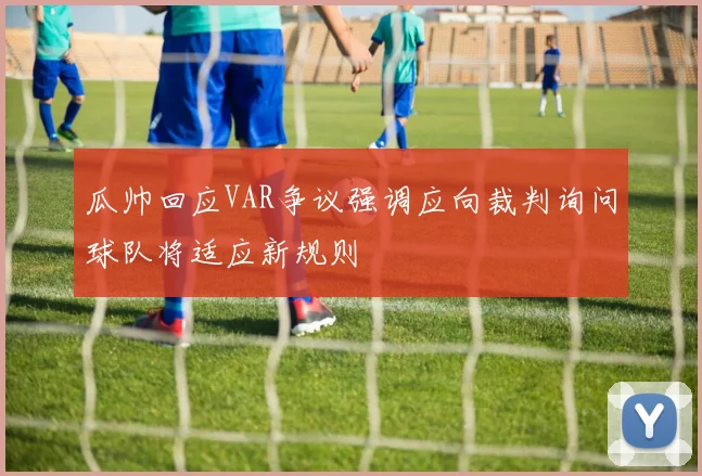 瓜帅回应VAR争议强调应向裁判询问球队将适应新规则