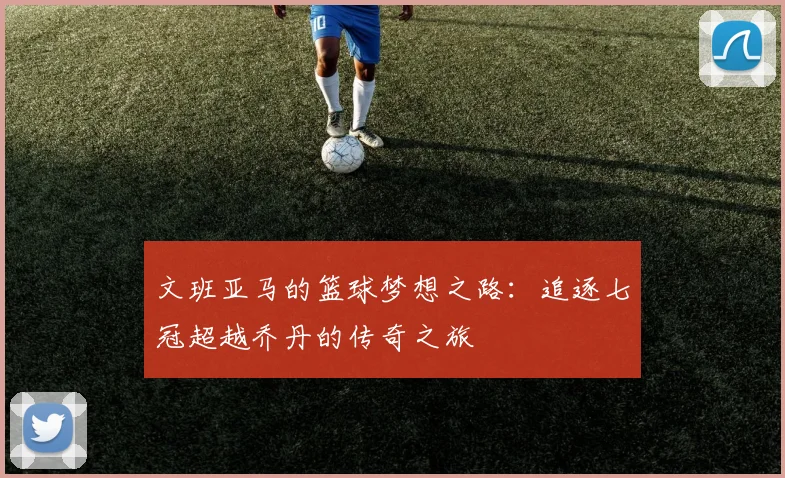 文班亚马的篮球梦想之路：追逐七冠超越乔丹的传奇之旅