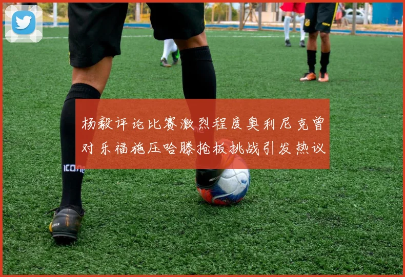 杨毅评论比赛激烈程度奥利尼克曾对乐福施压哈滕抢板挑战引发热议